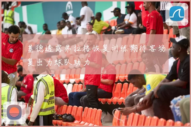 基德透露弗拉格恢复训练期待客场复出为球队助力