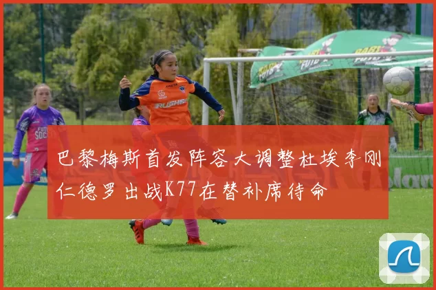 巴黎梅斯首发阵容大调整杜埃李刚仁德罗出战K77在替补席待命