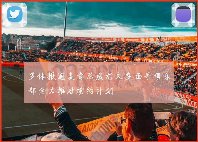 罗体报道麦肯尼成尤文多面手俱乐部全力推进续约计划