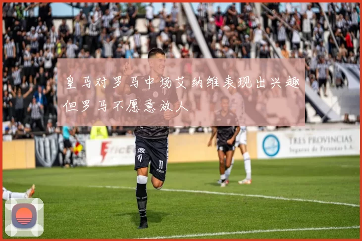 皇马对罗马中场艾纳维表现出兴趣但罗马不愿意放人