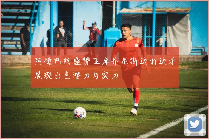 阿德巴约盛赞亚库乔尼斯边打边学展现出色潜力与实力