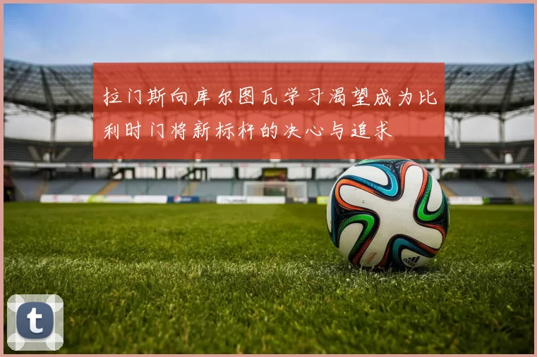 拉门斯向库尔图瓦学习渴望成为比利时门将新标杆的决心与追求