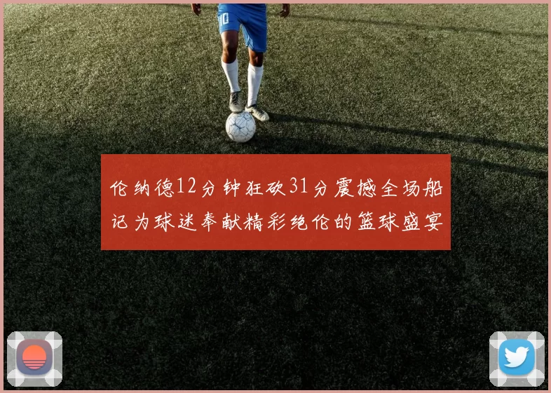 伦纳德12分钟狂砍31分震撼全场船记为球迷奉献精彩绝伦的篮球盛宴