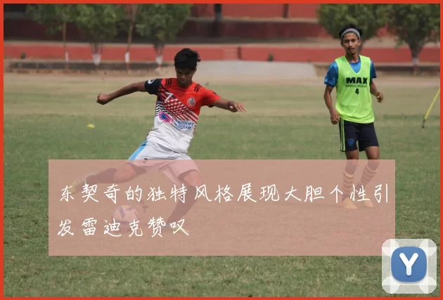 东契奇的独特风格展现大胆个性引发雷迪克赞叹