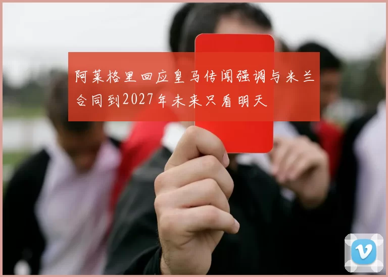 阿莱格里回应皇马传闻强调与米兰合同到2027年未来只看明天