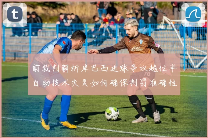 前裁判解析库巴西进球争议越位半自动技术失灵如何确保判罚准确性