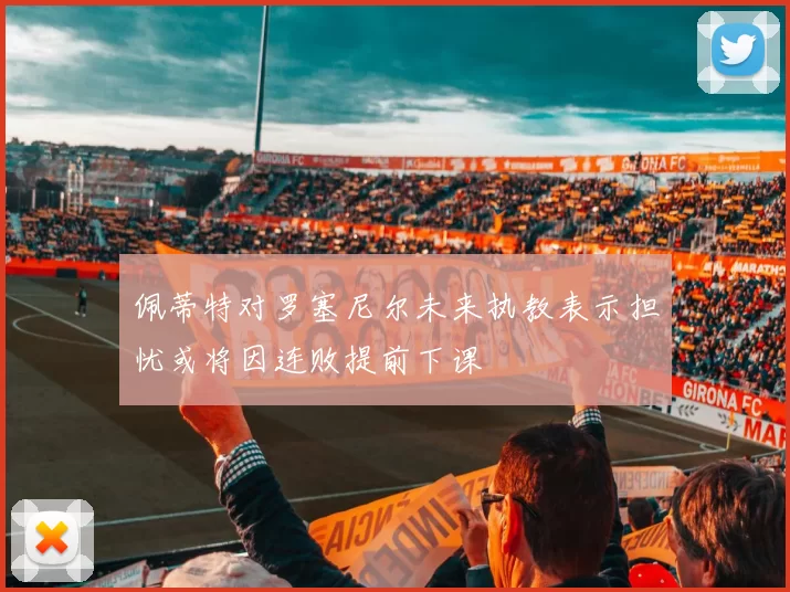 佩蒂特对罗塞尼尔未来执教表示担忧或将因连败提前下课