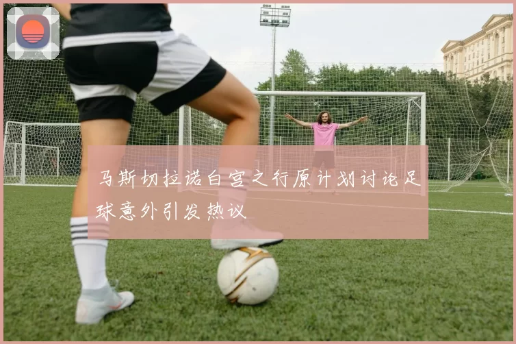 马斯切拉诺白宫之行原计划讨论足球意外引发热议