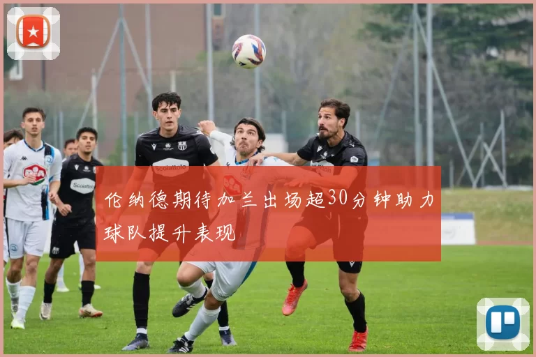 伦纳德期待加兰出场超30分钟助力球队提升表现