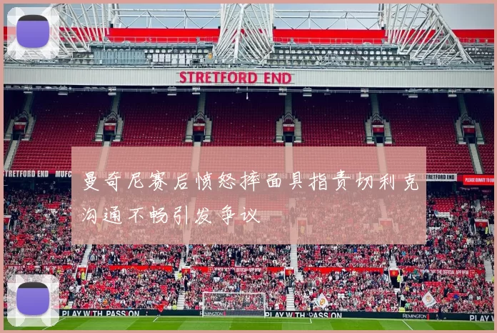 曼奇尼赛后愤怒摔面具指责切利克沟通不畅引发争议