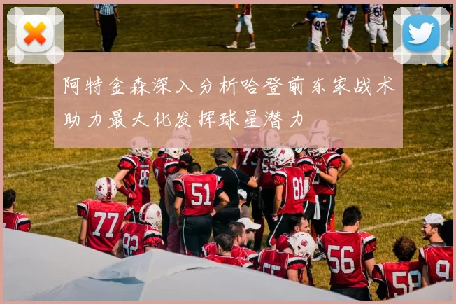 阿特金森深入分析哈登前东家战术助力最大化发挥球星潜力
