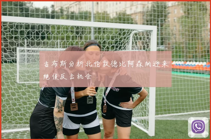 吉布斯分析北伦敦德比阿森纳迎来绝佳反击机会