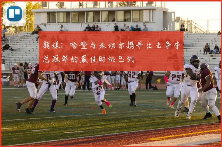 骑媒：哈登与米切尔携手出击争夺总冠军的最佳时机已到