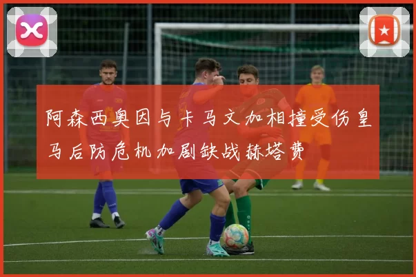 阿森西奥因与卡马文加相撞受伤皇马后防危机加剧缺战赫塔费