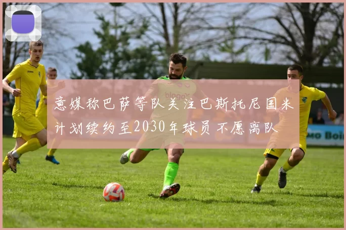 意媒称巴萨等队关注巴斯托尼国米计划续约至2030年球员不愿离队