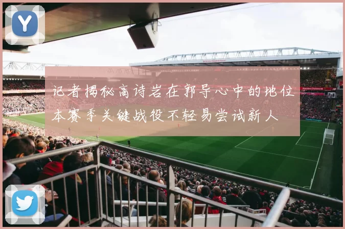 记者揭秘高诗岩在郭导心中的地位本赛季关键战役不轻易尝试新人