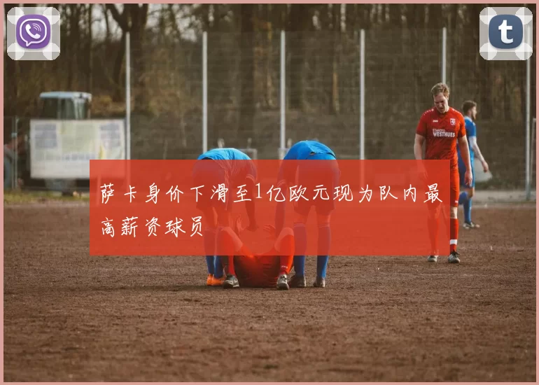 萨卡身价下滑至1亿欧元现为队内最高薪资球员