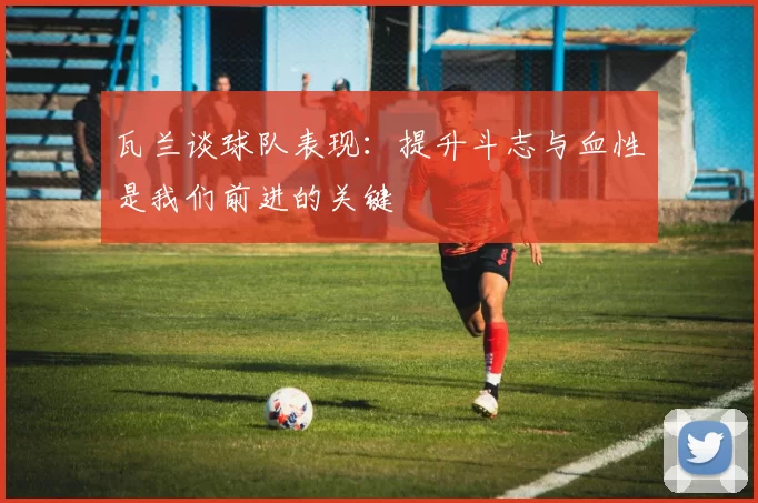 瓦兰谈球队表现：提升斗志与血性是我们前进的关键
