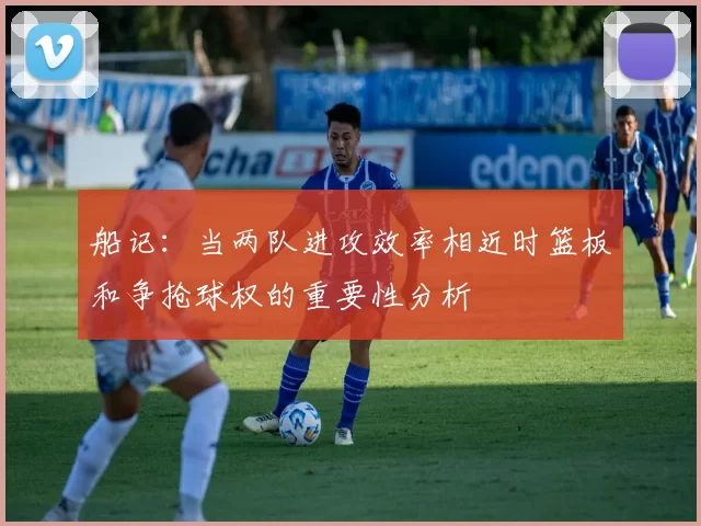 船记：当两队进攻效率相近时篮板和争抢球权的重要性分析